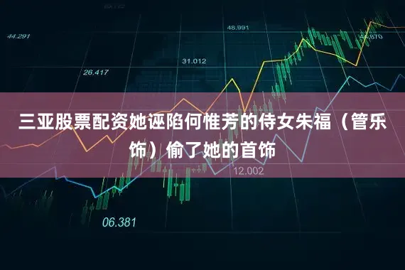 三亚股票配资她诬陷何惟芳的侍女朱福（管乐饰）偷了她的首饰