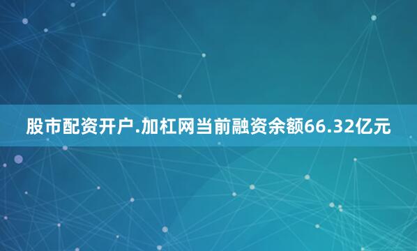 股市配资开户.加杠网当前融资余额66.32亿元