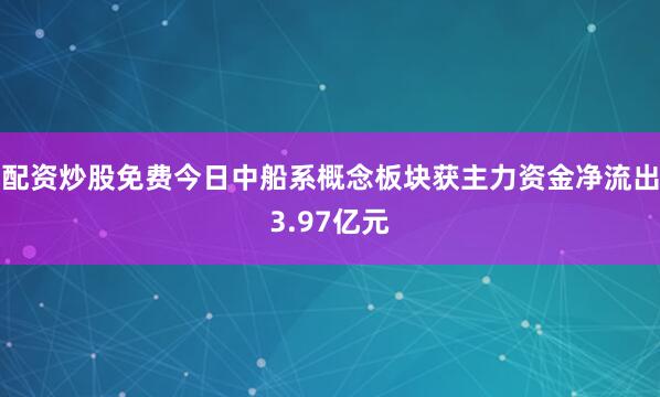 配资炒股免费今日中船系概念板块获主力资金净流出3.97亿元