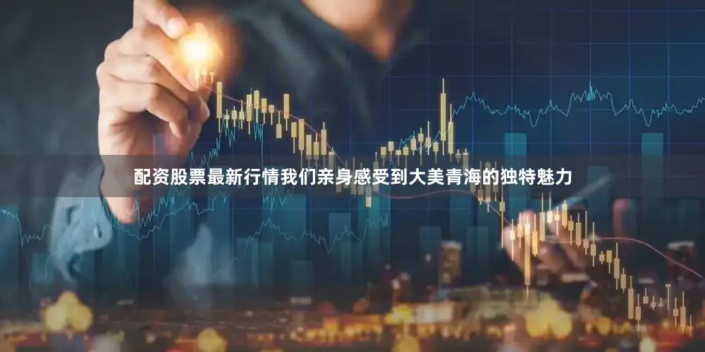 配资股票最新行情我们亲身感受到大美青海的独特魅力