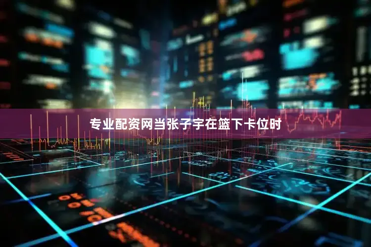 专业配资网当张子宇在篮下卡位时