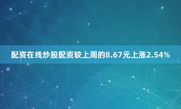 配资在线炒股配资较上周的8.67元上涨2.54%