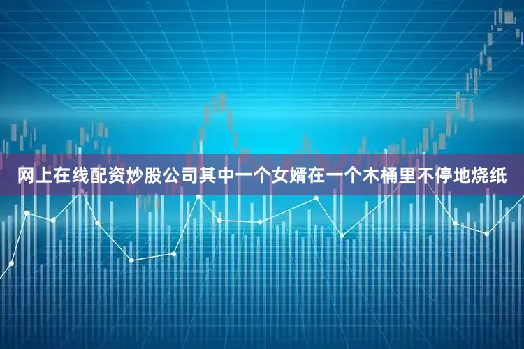 网上在线配资炒股公司其中一个女婿在一个木桶里不停地烧纸
