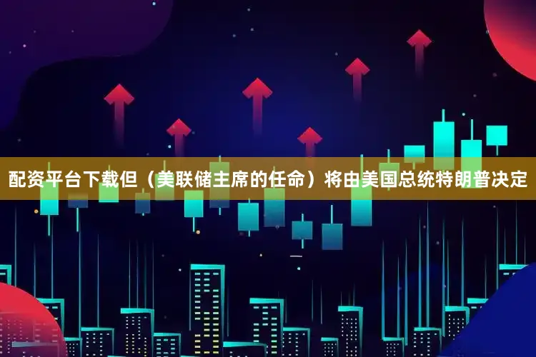 配资平台下载但（美联储主席的任命）将由美国总统特朗普决定