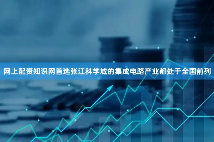 网上配资知识网首选张江科学城的集成电路产业都处于全国前列