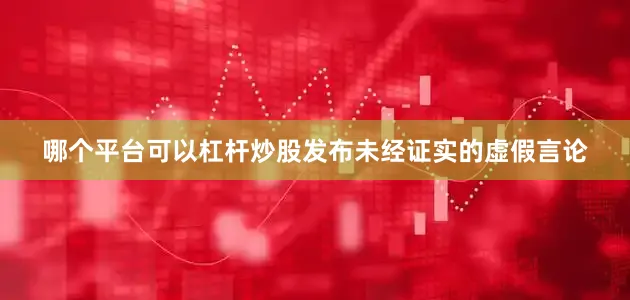 哪个平台可以杠杆炒股发布未经证实的虚假言论