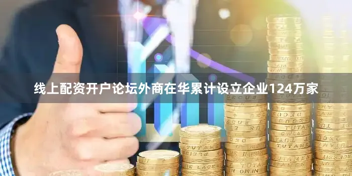 线上配资开户论坛外商在华累计设立企业124万家