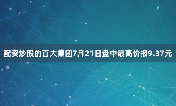 配资炒股的百大集团7月21日盘中最高价报9.37元