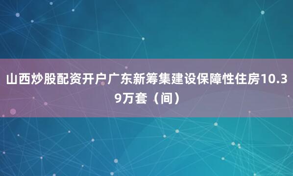 山西炒股配资开户广东新筹集建设保障性住房10.39万套（间）