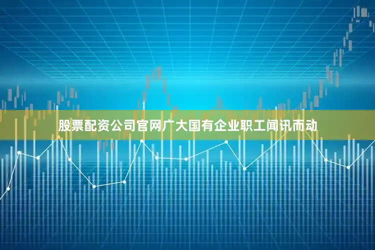 股票配资公司官网广大国有企业职工闻讯而动