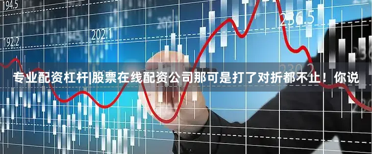 专业配资杠杆|股票在线配资公司那可是打了对折都不止！你说