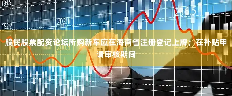 股民股票配资论坛所购新车应在海南省注册登记上牌；在补贴申请审核期间