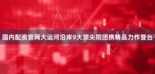 国内配资官网大运河沿岸9大顶尖院团携精品力作登台