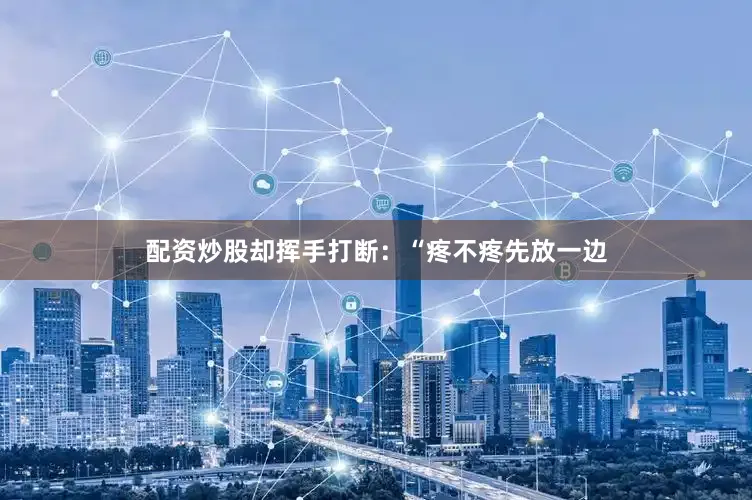 配资炒股却挥手打断：“疼不疼先放一边