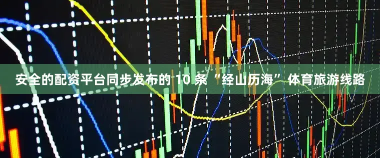 安全的配资平台同步发布的 10 条 “经山历海” 体育旅游线路
